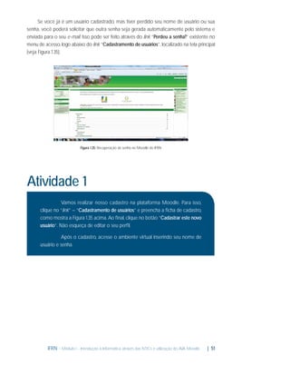 Se você já é um usuário cadastrado, mas tiver perdido seu nome de usuário ou sua
senha, você poderá solicitar que outra senha seja gerada automaticamente pelo sistema e
enviada para o seu e-mail. Isso pode ser feito através do link “Perdeu a senha?” existente no
menu de acesso, logo abaixo do link “Cadastramento de usuários”, localizado na tela principal
(veja Figura 1.35).

Figura 1.35: Recuperação de senha no Moodle do IFRN

Atividade 1
Vamos realizar nosso cadastro na plataforma Moodle. Para isso,
clique no “link” – “Cadastramento de usuários” e preencha a ﬁcha de cadastro,
como mostra a Figura 1.35 acima. Ao ﬁnal, clique no botão “Cadastrar este novo
usuário”. Não esqueça de editar o seu perﬁl.
Após o cadastro, acesse o ambiente virtual inserindo seu nome de
usuário e senha.

IFRN - Módulo I - Introdução à Informática através das NTICs e utilização do AVA Moodle.

| 51

 