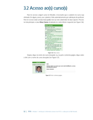 3.2 Acesso ao(s) curso(s)
Para ter acesso a algum curso no Moodle, é necessário que o cadastro no curso seja
efetivado. Em alguns cursos, esse cadastro é feito automaticamente por solicitação do professor.
Para ter acesso ao(s) curso(s) no(s) qual(is) você já está cadastrado, há duas opções. Procure,
na tela principal, a caixa Meus Cursos, localizada no canto inferior esquerdo (ver Figura 1.36):

Figura 1.36: Meus cursos

Depois, clique no nome do curso desejado; ou, na parte central da página, clique sobre
o link com o nome do curso desejado (ver Figura 1.37).

Figura 1.37: Parte central da página

52 |

IFRN - Módulo 1 - Introdução à Informática através das NTICs e utilização do AVA Moodle.

 