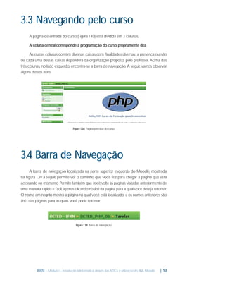 3.3 Navegando pelo curso
A página de entrada do curso (Figura 1 40) está dividida em 3 colunas.
.
A coluna central corresponde à programação do curso propriamente dita.
As outras colunas contêm diversas caixas com ﬁnalidades diversas; a presença ou não
de cada uma dessas caixas dependerá da organização proposta pelo professor. Acima das
três colunas, no lado esquerdo, encontra-se a barra de navegação. A seguir, vamos observar
alguns desses itens.

Figura 1.38: Página principal do curso

3.4 Barra de Navegação
A barra de navegação localizada na parte superior esquerda do Moodle, mostrada
na ﬁgura 1.39 a seguir, permite ver o caminho que você fez para chegar à página que está
acessando no momento. Permite também que você volte às páginas visitadas anteriormente de
uma maneira rápida e fácil, apenas clicando no link da página para a qual você deseja retornar.
O nome em negrito mostra a página na qual você está localizado, e os nomes anteriores são
links das páginas para as quais você pode retornar.

Figura 1.39: Barra de navegação

IFRN - Módulo I - Introdução à Informática através das NTICs e utilização do AVA Moodle.

| 53

 