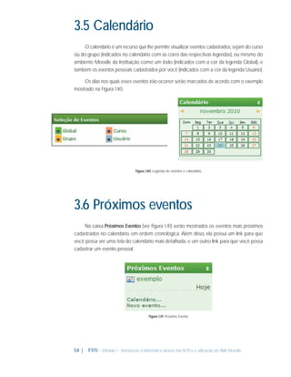 3.5 Calendário
O calendário é um recurso que lhe permite visualizar eventos cadastrados, sejam do curso
ou do grupo (indicados no calendário com as cores das respectivas legendas), ou mesmo do
ambiente Moodle da Instituição como um todo (indicados com a cor da legenda Global), e
também os eventos pessoais cadastrados por você (indicados com a cor da legenda Usuário).
Os dias nos quais esses eventos irão ocorrer serão marcados de acordo com o exemplo
mostrado na Figura 1.40.

Figura 1.40: Legenda de eventos e calendário

3.6 Próximos eventos
Na caixa Próximos Eventos (ver ﬁgura 1.41) serão mostrados os eventos mais próximos
cadastrados no calendário, em ordem cronológica. Além disso, ela possui um link para que
você possa ver uma tela do calendário mais detalhada, e um outro link para que você possa
cadastrar um evento pessoal.

Figura 1.41: Próximo Evento

54 |

IFRN - Módulo 1 - Introdução à Informática através das NTICs e utilização do AVA Moodle.

 