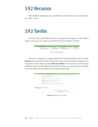 3.9.2 Recursos
Material didático pedagógico para complementar o conteúdo do curso, como apostilas,
sites, slides e outros.

3.9.3 Tarefas
As tarefas serão respondidas através de um arquivo (texto, imagem etc.). Para editar o
arquivo, você deve usar o editor de sua preferência (fora do ambiente Moodle).

Figura 1.48: Lista de tarefas

Para enviar o arquivo com a resposta da tarefa, você deve primeiramente clicar no botão
Procurar, que está na parte inferior da tela (veja a ﬁgura 1.49), para localizar o arquivo no seu
computador. Depois, clique no botão Enviar este arquivo. A sua resposta será enviada ao(s)
professor(es) para a devida avaliação. Na maioria dos casos, as tarefas têm prazos deﬁnidos;
o envio do arquivo só é permitido dentro do prazo especiﬁcado.

Figura 1.49: Tela principal de uma tarefa

58 |

IFRN - Módulo 1 - Introdução à Informática através das NTICs e utilização do AVA Moodle.

 