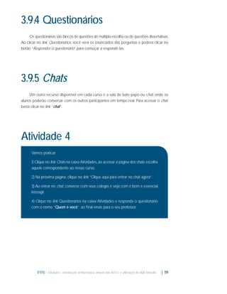 3.9.4 Questionários
Os questionários são blocos de questões de múltipla escolha ou de questões dissertativas.
Ao clicar no link Questionários, você verá os enunciados das perguntas e poderá clicar no
botão “Responder o questionário” para começar a respondê-las.

3.9.5 Chats
Um outro recurso disponível em cada curso é a sala de bate-papo ou chat, onde os
alunos poderão conversar com os outros participantes em tempo real. Para acessar o chat,
basta clicar no link “chat”.

Atividade 4
Vamos praticar.
1) Clique no link Chats na caixa Atividades, ao acessar a página dos chats escolha
aquele correspondente ao nosso curso.
2) Na próxima página, clique no link “Clique aqui para entrar no chat agora”.
3) Ao entrar no chat, converse com seus colegas e veja com é bom e essencial
interagir.
4) Clique no link Questionários na caixa Atividades e responda o questionário
com o nome “Quem é você”, ao ﬁnal envie para o seu professor.

IFRN - Módulo I - Introdução à Informática através das NTICs e utilização do AVA Moodle.

| 59

 