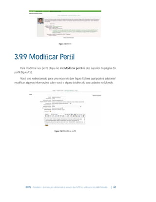 Figura 1.51: Perﬁl

3.9.9 Modiﬁcar Perﬁl
Para modiﬁcar seu perﬁl, clique no link Modiﬁcar perﬁl na aba superior da página do
perﬁl (ﬁgura 1.51).
Você será redirecionado para uma nova tela (ver ﬁgura 1.52) na qual poderá adicionar/
modiﬁcar algumas informações sobre você e alguns detalhes do seu cadastro no Moodle.

Figura 1.52: Modiﬁcar perﬁl

IFRN - Módulo I - Introdução à Informática através das NTICs e utilização do AVA Moodle.

| 61

 