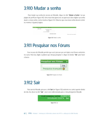 3.9.10 Mudar a senha
Para mudar sua senha de acesso ao Moodle, clique no link “Mudar a Senha” na sua
página de perﬁl (ver ﬁgura 1.45). Uma nova tela aparecerá, na qual você deve digitar sua senha
atual e a nova senha, como mostra a ﬁgura 1.53. Observe que essa nova senha deverá conter
no mínimo 4 (quatro) dígitos.

Figura 1.53: Mudar a senha

3.9.11 Pesquisar nos Fóruns
Esse recurso do Moodle permite que você procure por um tópico nos fóruns existentes
no curso. Para isso, digite a palavra que deseja pesquisar e clique no botão “Vai” para fazer
a busca.

Figura 1.54: Pesquisar nos fóruns

3.9.12 Sair
Para sair do Moodle, procure o link Sair (ver ﬁgura 1.55) existente no canto superior direito
da tela. Ao clicar no link “Sair”, você será redirecionado para a tela principal do Moodle.

Figura 1.55: Sair

62 |

IFRN - Módulo 1 - Introdução à Informática através das NTICs e utilização do AVA Moodle.

 