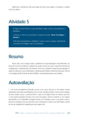 Muito bem, concluímos mais uma etapa do nosso curso, agora é só praticar e realizar
com seus alunos.

Atividade 5
1) Clique no link Tarefas na caixa Atividades, clique no link correspondente a
Atividade 1.
2) Anexe e envie ao seu professor o arquivo de texto “Novas Tecnologias –
Módulo 1”.
3) No link correspondente a Atividade 2, anexe e envie o arquivo “Experiências
com Novas Tecnologias” para o seu professor.

Resumo
Nesta aula, você estudou sobre a plataforma de aprendizagem virtual Moodle, sua
forma de acesso ao ambiente, cadastro de usuário, acesso ao curso e outras ferramentas de
conﬁguração e administração. Viu também como esse ambiente virtual de aprendizagem é
usado nos diversos cursos ministrados a distância pelo Instituto Federal de Educação, Ciência
e Tecnologia do Rio Grande do Norte (IFRN) e sua importância para esse instituto.

Autoavaliação
1 – Por meio da plataforma Moodle, acesse o seu curso, observe se tem algum evento
cadastrado, veja a lista de participantes do seu curso, escolha um deles e envie uma mensagem
de boas vindas, acesse o canal de fórum e veja se tem algum fórum em aberto, caso sim,
e você queira participar, interaja com uma mensagem, observe também se tem algum
questionário a ser respondido ou alguma tarefa a ser entregue, acesse o seu perﬁl e veja se
precisa ser alterado, caso sim, proceda com as alterações e salve-as no ﬁnal. Mude a senha
de acesso à plataforma (cuidado para não esquecê-la).

IFRN - Módulo I - Introdução à Informática através das NTICs e utilização do AVA Moodle.

| 63

 