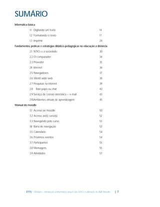 SUMÁRIO
Informática básica
1.1 Digitando um texto

14

1.2 Formatando o texto

17

1.3 Imprimir

24

Fundamentos, práticas e estratégias didático-pedagógicas na educação a distância
2.1 NTICs e a sociedade

30

2.2 O computador

34

2.3 Provedor

35

2. Internet
4

36

2.5 Navegadores

37

2.6 World wide web

38

2.7 Pesquisas na internet

39

2.8

42

Bate papo ou chat

2.9 Serviço de correio eletrônico – e-mail

43

2.10Ambientes virtuais de aprendizagem

45

Manual do moodle
3.1 Acesso ao moodle

50

3.2 Acesso ao(s) curso(s)

52

3.3 Navegando pelo curso

53

3. Barra de navegação
4

53

3.5 Calendário

54

3.6 Próximos eventos

54

3.7 Participantes

55

3.8 Mensagens

55

3.9 Atividades

57

IFRN - Módulo I - Introdução à Informática através das NTICs e utilização do AVA Moodle.

| 7

 