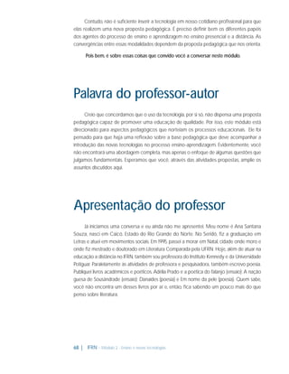 Contudo, não é suﬁciente inserir a tecnologia em nosso cotidiano proﬁssional para que
elas realizem uma nova proposta pedagógica. É preciso deﬁnir bem os diferentes papéis
dos agentes do processo de ensino e aprendizagem no ensino presencial e a distância. As
convergências entre essas modalidades dependem da proposta pedagógica que nos orienta.
Pois bem, é sobre essas coisas que convido você a conversar neste módulo.

Palavra do professor-autor
Creio que concordamos que o uso da tecnologia, por si só, não dispensa uma proposta
pedagógica capaz de promover uma educação de qualidade. Por isso, este módulo está
direcionado para aspectos pedagógicos que norteiam os processos educacionais. Ele foi
pensado para que haja uma reﬂexão sobre a base pedagógica que deve acompanhar a
introdução das novas tecnologias no processo ensino-aprendizagem. Evidentemente, você
não encontrará uma abordagem completa, mas apenas o enfoque de algumas questões que
julgamos fundamentais. Esperamos que você, através das atividades propostas, amplie os
assuntos discutidos aqui.

Apresentação do professor
Já iniciamos uma conversa e eu ainda não me apresentei. Meu nome é Ana Santana
Souza, nasci em Caicó, Estado do Rio Grande do Norte. No Seridó, ﬁz a graduação em
Letras e atuei em movimentos sociais. Em 1995, passei a morar em Natal, cidade onde moro e
onde ﬁz mestrado e doutorado em Literatura Comparada pela UFRN. Hoje, além de atuar na
educação a distância no IFRN, também sou professora do Instituto Kennedy e da Universidade
Potiguar. Paralelamente às atividades de professora e pesquisadora, também escrevo poesia.
Publiquei livros acadêmicos e poéticos. Adélia Prado e a poética do falanjo (ensaio); A nação
guesa de Sousândrade (ensaio); Danaides (poesia) e Em nome da pele (poesia). Quem sabe,
você não encontra um desses livros por aí e, então, ﬁca sabendo um pouco mais do que
penso sobre literatura.

68 |

IFRN - Módulo 2 - Ensino e novas tecnologias

 