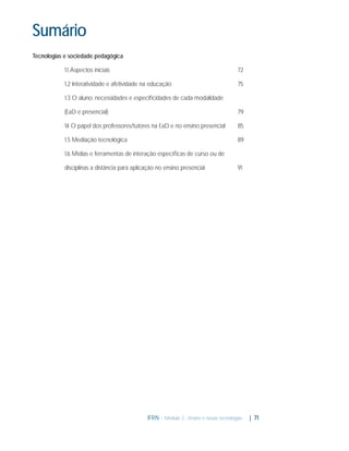 Sumário
Tecnologias e sociedade pedagógica
1.1 Aspectos iniciais

72

1.2 Interatividade e afetividade na educação

75

1.3 O aluno: necessidades e especiﬁcidades de cada modalidade
(EaD e presencial)

79

1. O papel dos professores/tutores na EaD e no ensino presencial
4

85

1.5 Mediação tecnológica

89

1.6 Mídias e ferramentas de interação especíﬁcas de curso ou de
disciplinas a distância para aplicação no ensino presencial

91

IFRN - Módulo 2 - Ensino e novas tecnologias

| 71

 
