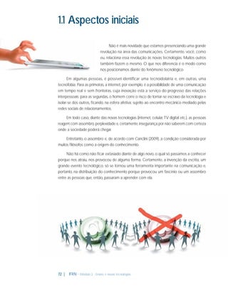 1.1 Aspectos iniciais
Não é mais novidade que estamos presenciando uma grande
revolução na área das comunicações. Certamente, você, como
eu, relaciona essa revolução às novas tecnologias. Muitos outros
também fazem o mesmo. O que nos diferencia é o modo como
nos posicionamos diante do fenômeno tecnológico.
Em algumas pessoas, é possível identificar uma tecnoidolatria e, em outras, uma
tecnofobia. Para as primeiras, a internet, por exemplo, é a possibilidade de uma comunicação
em tempo real e sem fronteiras, cuja inovação está a serviço do progresso das relações
interpessoais; para as segundas, o homem corre o risco de tornar-se escravo da tecnologia e
isolar-se dos outros, ﬁcando, na esfera afetiva, sujeito ao encontro mecânico mediado pelas
redes sociais de relacionamentos.
Em todo caso, diante das novas tecnologias (internet, celular, TV digital etc.), as pessoas
reagem com assombro, perplexidade e, certamente, insegurança por não saberem com certeza
onde a sociedade poderá chegar.
Entretanto, o assombro é, de acordo com Canclini (2009), a condição considerada por
muitos ﬁlósofos como a origem do conhecimento.
Não há como não ﬁcar extasiado diante de algo novo, o qual só passamos a conhecer
porque nos atraiu, nos provocou de alguma forma. Certamente, a invenção da escrita, um
grande evento tecnológico, só se tornou uma ferramenta importante na comunicação e,
portanto, na distribuição do conhecimento porque provocou um fascínio ou um assombro
entre as pessoas que, então, passaram a aprender com ela.

72 |

IFRN - Módulo 2 - Ensino e novas tecnologias

 