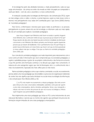 A tecnologia faz parte das atividades humanas e, muito provavelmente, cada vez que
surge uma inovação - da carroça ao avião; da enxada ao trator; do papiro ao computador e
assim por diante - com ela, veio o assombro e o novo conhecimento.
A revolução causada pelas tecnologias da informação e da comunicação (TICs), sejam
as mais antigas como o rádio, o cinema, o jornal impresso, sejam as mais novas como a
internet, mas principalmente essa, todas têm contribuído para o que Serres (2000) chamou
de “sociedade pedagógica”.
Para Serres, a informação é decisiva para quase todas as proﬁssões e as pessoas,
principalmente os jovens, através do uso da tecnologia, se informam cada vez mais rápido.
Ele cita um exemplo para explicar a sociedade pedagógica:
duas moças chegaram num Ministério onde foram recrutadas e, quando chegaram
neste Ministério, elas o conheciam melhor do que as pessoas que já estavam lá. Por quê?
Porque durante oito dias antes elas haviam buscado na internet a totalidade da informação
concernente a este Ministério. Elas tinham, portanto, uma formação superior àquela das
pessoas que já estavam ali trabalhando. E isto é perfeitamente novo. Por quê? Porque se
podem buscar informações em novas fontes, que fazem com que, de forma paradoxal,
os novos saibam mais que os antigos. É isso que eu chamo de sociedade pedagógica.
(Seres 2000, p33)

Esse conceito de sociedade pedagógica será muito importante para relacionarmos com o
curso como um todo. É interessante que você compreenda que, na sociedade pedagógica, o
sujeito é autodidata porque é gestor de seu próprio conhecimento e das formas de acessá-lo,
o que lhe permite uma formação contínua e na direção que julgar mais conveniente. A
natureza de uma autogestão sugere que não há hierarquias, isto é, o conhecimento não é
mais, necessariamente, repassado dos mais velhos para os mais novos.
Numa sociedade pedagógica como a que estamos construindo, a escola, necessariamente,
precisa adotar uma nova pedagogia que desestabilize os processos de organização tradicionais
de ensino. Isso não signiﬁca que basta introduzir na escola novas tecnologias da informação
e da comunicação. Para Oliveira (2003, p. 43):
[...] as TICs não mudam necessariamente a relação pedagógica. Elas tanto servem
para reforçar uma visão conservadora, individualista, autoritária, como para dar suporte
a uma visão emancipadora, aberta, interativa, participativa. Nesse caso, transgredir a
relação está mais na mente das pessoas do que nos recursos tecnológicos, embora
sejam inegáveis suas potencialidades pedagógicas.

Para implementar uma nova pedagogia que inclua as TICs como instrumentos de uma
educação libertadora, é preciso que as mentes dos agentes que participam do processo de
formação estejam imbuídas de uma visão pedagógica emancipadora.

IFRN - Módulo 2 - Ensino e novas tecnologias

| 73

 