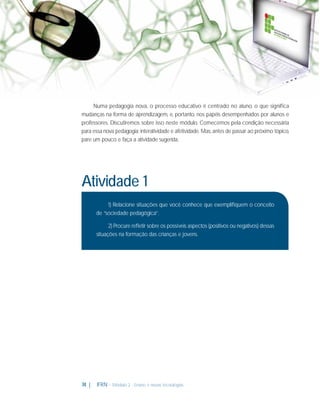 Numa pedagogia nova, o processo educativo é centrado no aluno, o que signiﬁca
mudanças na forma de aprendizagem, e, portanto, nos papéis desempenhados por alunos e
professores. Discutiremos sobre isso neste módulo. Comecemos pela condição necessária
para essa nova pedagogia: interatividade e afetividade. Mas, antes de passar ao próximo tópico,
pare um pouco e faça a atividade sugerida.

Atividade 1
1) Relacione situações que você conhece que exempliﬁquem o conceito
de “sociedade pedagógica”.
2) Procure reﬂetir sobre os possíveis aspectos (positivos ou negativos) dessas
situações na formação das crianças e jovens.

74 |

IFRN - Módulo 2 - Ensino e novas tecnologias

 