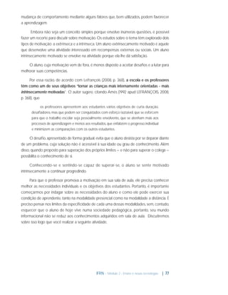 mudança de comportamento mediante alguns fatores que, bem utilizados, podem favorecer
a aprendizagem.
Embora não seja um conceito simples porque envolve inúmeras questões, é possível
fazer um recorte para discutir sobre motivação. Os estudos sobre o tema têm explorado dois
tipos de motivação: a extrínseca e a intrínseca. Um aluno extrinsecamente motivado é aquele
que desenvolve uma atividade interessado em recompensas externas ou sociais. Um aluno
intrinsecamente motivado se envolve na atividade porque ela lhe dá satisfação.
O aluno, cuja motivação vem de fora, é menos disposto a aceitar desaﬁos e a lutar para
melhorar suas competências.
Por essa razão, de acordo com Lefrançois (2008, p. 368), a escola e os professores
têm como um de seus objetivos “tornar as crianças mais internamente orientadas - mais
intrinsecamente motivadas”. O autor sugere, citando Amés (1992 apud LEFRANÇOIS, 2008,
p. 368), que
os professores apresentem aos estudantes vários objetivos de curta duração,
desaﬁadores, mas que podem ser conquistados com esforço razoável, que se esforcem
para que o trabalho escolar seja pessoalmente envolvente, que se atenham mais aos
processos de aprendizagem e menos aos resultados, que enfatizem o progresso individual
e minimizem as comparações com os outros estudantes.

O desaﬁo, apresentado de forma gradual, evita que o aluno desista por se deparar diante
de um problema, cuja solução não é acessível à sua idade ou grau de conhecimento. Além
disso, quando proposto para superação dos próprios limites – e não para superar o colega –
possibilita o conhecimento de si.
Conhecendo-se e sentindo-se capaz de superar-se, o aluno se sente motivado
intrinsecamente a continuar progredindo.
Para que o professor promova a motivação em sua sala de aula, ele precisa conhecer
melhor as necessidades individuais e os objetivos dos estudantes. Portanto, é importante
começarmos por indagar sobre as necessidades do aluno e como ele pode exercer sua
condição de aprendente, tanto na modalidade presencial como na modalidade a distância. É
preciso pensar nos limites da especiﬁcidade de cada uma dessas modalidades, sem, contudo,
esquecer que o aluno de hoje vive numa sociedade pedagógica, portanto, seu mundo
informacional não se reduz aos conhecimentos adquiridos em sala de aula. Discutiremos
sobre isso logo que você realizar a seguinte atividade.

IFRN - Módulo 2 - Ensino e novas tecnologias

| 77

 