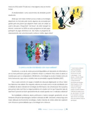 música no iPod, assiste TV tudo isso e mais alguma coisa ao mesmo
,
tempo.
A simultaneidade é uma característica da atividade juvenil
atualmente.
Ainda que nem todos tenham acesso a todas as tecnologias
disponíveis no mercado, pelo menos algumas são acessadas por
grande parte dos jovens que adquirem muito cedo um celular, ou
usam o dos pais, e frequentam “lan house”, de onde navegam na
internet, conversam no MSN ou outros programas de bate-papo,
participam de jogos eletrônicos etc. São muitos os programas de
relacionamento, não seria interessante conhecer melhor alguns deles?

E como a escola está lidando com essa realidade?

1 - Existem diversos ambientes
virtuais de aprendizagem

Geralmente, a escola de ensino presencial disponibiliza um laboratório de informática e
um ou mais professores para gerir o ambiente virtual e o ambiente físico onde os alunos se
reunirão para usar os computadores. Diﬁcilmente, a tecnologia na escola é tratada como um
tema transversal, o que seria o caminho mais recomendado, segundo Rivoltella (2007).

que podem ser utilizados
nos processos de ensino
e aprendizagem. O mais
utilizado é o Moodle (Modular
Object-Oriented Dynamic
Learning Environment),

Para o autor, somente em equipe o trabalho de educação digital pode ser eﬁcaz. Sobre
isso, falaremos mais adiante. Por enquanto, voltemos ao modo como a escola está lidando com
a realidade do aluno, rodeado de tecnologias da informação e da comunicação. Você já parou
para pensar sobre isso? Você vê algum problema em estudar sem ter que frequentar salas de
aula ﬁxas? É possível um bom aproveitamento de estudo quando esse é realizado a distância?

desenvolvido pelo Australiano
Martin Dougiamas em 1999.
Sendo uma plataforma de
Software Livre, é gratuito,
podendo ser baixado, instalado e
modiﬁcado por qualquer pessoa
que saiba navegá-lo. No módulo

Na modalidade a distância, alunos, professores e tutores navegam, geralmente, em um
Ambiente Virtual de Aprendizagem, também chamado de AVA1. Entretanto, embora haja uma
maior utilização da ferramenta tecnológica, muitos materiais de ensino ainda não exploram
com eﬁcácia as potencialidades que a tecnologia tem a oferecer.

IFRN - Módulo 2 - Ensino e novas tecnologias

| 79

III, você aprenderá a explorá-lo.
Agora seria bom você pesquisar
sobre outros ambientes virtuais de
aprendizagem.

 