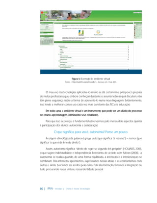 Figura 1.1: Exemplo de ambiente virtual
Fonte: < http://ead.ifrn.edu.br/moodle/ >. Acesso em: 1 mar. 2011.

O mau uso das tecnologias aplicadas ao ensino se dá, certamente, pelo pouco preparo
de muitos professores que, embora conheçam bastante o assunto sobre o qual discutem, não
têm plena segurança sobre a forma de apresentá-lo numa nova linguagem. Evidentemente,
isso tende a melhorar com o uso cada vez mais constante das TICs na educação.
Em todo caso, o ambiente virtual é um instrumento que pode ser um aliado do processo
de ensino-aprendizagem, otimizando seus resultados.
Para que isso aconteça, é fundamental observarmos pelo menos dois aspectos quanto
à participação dos alunos: autonomia e colaboração.

O que signiﬁca, para você, autonomia? Pense um pouco.
A origem etimológica da palavra é grega: auto (que signiﬁca “si mesmo”) + nomos (que
signiﬁca “o que é de lei e de direito”).
Assim, autonomia signiﬁca “direito de reger-se segundo leis próprias” (HOUAISS, 2001),
o que sugere individualidade e independência. Entretanto, de acordo com Moran (2008), a
autonomia se realiza quando, de uma forma equilbrada, a interação e a interiorização se
combinam. Pela interação, aprendemos, expressamos nossas ideias e as confrontamos com
outras e, ainda, buscamos ser aceitos pelo outro. Pela interiorização, fazemos a integração de
tudo, procurando nossa síntese, nossa identidade pessoal.

80 | IFRN - Módulo 2 - Ensino e novas tecnologias

 