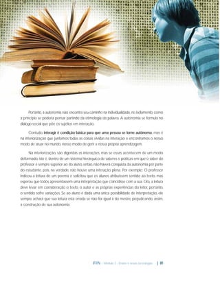 Portanto, a autonomia não encontra seu caminho na individualidade, no isolamento, como
a princípio se poderia pensar partindo da etimologia da palavra. A autonomia se formula no
diálogo social que põe os sujeitos em interação.
Contudo, interagir é condição básica para que uma pessoa se torne autônoma, mas é
na interiorização que juntamos todas as coisas vividas na interação e encontramos o nosso
modo de atuar no mundo, nosso modo de gerir a nossa própria aprendizagem.
Na interiorização, são digeridas as interações, mas se essas acontecem de um modo
deformado, isto é, dentro de um sistema hierárquico de saberes e práticas em que o saber do
professor é sempre superior ao do aluno, então, não haverá conquista da autonomia por parte
do estudante, pois, na verdade, não houve uma interação plena. Por exemplo: O professor
indicou a leitura de um poema e solicitou que os alunos atribuíssem sentido ao texto, mas
esperou que todos apresentassem uma interpretação que coincidisse com a sua. Ora, a leitura
deve levar em consideração o texto, o autor e as próprias experiências do leitor, portanto,
o sentido sofre variações. Se ao aluno é dada uma única possibilidade de interpretação, ele
sempre achará que sua leitura está errada se não for igual à do mestre, prejudicando, assim,
a construção de sua autonomia.

IFRN - Módulo 2 - Ensino e novas tecnologias

| 81

 