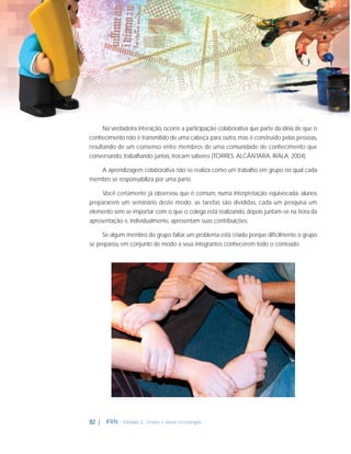 Na verdadeira interação, ocorre a participação colaborativa que parte da idéia de que o
conhecimento não é transmitido de uma cabeça para outra, mas é construído pelas pessoas,
resultando de um consenso entre membros de uma comunidade de conhecimento que
conversando, trabalhando juntas, trocam saberes (TORRES; ALCÂNTARA; IRALA, 2004).
A aprendizagem colaborativa não se realiza como um trabalho em grupo no qual cada
membro se responsabiliza por uma parte.
Você certamente já observou que é comum, numa interpretação equivocada, alunos
prepararem um seminário deste modo: as tarefas são divididas, cada um pesquisa um
elemento sem se importar com o que o colega está realizando, depois juntam-se na hora da
apresentação e, individualmente, apresentam suas contribuições.
Se algum membro do grupo faltar, um problema está criado porque diﬁcilmente o grupo
se preparou em conjunto de modo a seus integrantes conhecerem todo o conteúdo.

82 |

IFRN - Módulo 2 - Ensino e novas tecnologias

 