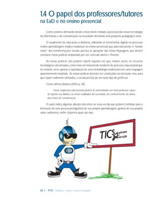 1.4 O papel dos professores/tutores
na EaD e no ensino presencial
Como estamos aﬁrmando desde o início deste módulo, a presença das novas tecnologias
da informação e da comunicação na sociedade demanda uma proposta pedagógica nova.
O surgimento da educação a distância, utilizando as ferramentas digitais no processo
ensino-aprendizagem, implica mudanças no ensino presencial, que, para não perder o “bonde
veloz” das transformações sociais, precisa se apropriar das novas linguagens, que devem
estruturar novas práticas amparadas por um currículo aberto e ﬂexível.
As novas práticas não podem repetir aquelas em que, muitas vezes, os recursos
tecnológicos são tomados como mais um instrumento moderno do processo educacional que,
no entanto, serve apenas à reprodução de uma metodologia tradicional com uma roupagem
aparentemente inusitada. As novas práticas deverão ser construídas na interação, mas, para
que sejam realmente efetuadas, a escola precisa de um novo tipo de professor.
Como aﬁrma Libâneo (2003, p. 28),
novas exigências educacionais pedem às universidades um novo professor capaz
de ajustar sua didática às novas realidades da sociedade, do conhecimento, do aluno,
dos meios de comunicação.

O autor indica algumas atitudes docentes na nova escola que podem contribuir para a
formação de uma pessoa protagonista de sua própria aprendizagem, gestora de seu próprio
saber, autônoma, enﬁm. Vejamos quais são elas.

84 |

IFRN - Módulo 2 - Ensino e novas tecnologias

 