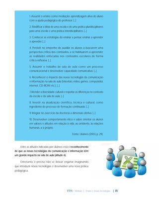 1. Assumir o ensino como mediação: aprendizagem ativa do aluno
com a ajuda pedagógica do professor. [...]
2. Modiﬁcar a idéia de uma escola e de uma prática pluridisciplinares
para uma escola e uma prática interdisciplinares. [...]
3. Conhecer as estratégias do ensinar a pensar, ensinar a aprender
a aprender. [...]
4. Persistir no empenho de auxiliar os alunos a buscarem uma
perspectiva crítica dos conteúdos, a se habituarem a apreender
as realidades enfocadas nos conteúdos escolares de forma
crítico-reﬂexiva. [...]
5. Assumir o trabalho de sala de aula como um processo
comunicacional e desenvolver capacidade comunicativa. [...]
6. Reconhecer o impacto das novas tecnologias da comunicação
e informação na sala de aula (televisão, vídeo, games, computador,
internet, CD-ROM etc.). [...]
7 Atender à diversidade cultural e respeitar as diferenças no contexto
.
da escola e da sala de aula. [...]
8. Investir na atualização científica, técnica e cultural, como
ingrediente do processo de formação continuada. [...]
9. Integrar no exercício da docência a dimensão afetiva. [...]
10. Desenvolver comportamento ético e saber orientar os alunos
em valores e atitudes em relação à vida, ao ambiente, às relações
humanas, a si próprio.
Fonte: Libâneo (2003, p. 29).

Entre as atitudes indicadas por Libâneo, está o reconhecimento
de que as novas tecnologias da comunicação e informação têm
um grande impacto na sala de aula (atitude 6).
Entretanto, é preciso não se deixar enganar imaginando
que introduzir novas tecnologias é desenvolver uma nova prática
pedagógica.

IFRN - Módulo 2 - Ensino e novas tecnologias

| 85

 