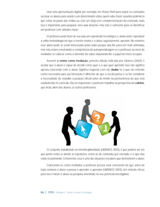 Usar uma apresentação digital, por exemplo, em Power Point para expor os conteúdos
ou levar os alunos para assistir a um determinado vídeo, quem sabe trazer assuntos polêmicos
que estão na pauta das mídias ou criar um blog com complementação do conteúdo, tudo
isso é importante para preparar uma aula atraente, mas não é suﬁciente para se identiﬁcar
um professor com atitudes novas.
O professor pode fazer de sua aula um espetáculo tecnológico e, ainda assim, reproduzir
a velha metodologia em que o mestre ensina e o aluno, supostamente, aprende. No máximo,
esse aluno pode se sentir interessado pelas aulas porque elas lhe parecem mais animadas,
mas não estará construindo a competência da autoaprendizagem se o professor, ao invés de
mediador, se colocar como o detentor do saber, imputando-lhe o papel de mero receptor.
Assumir o ensino como mediação, primeira atitude indicada por Libâneo (2003), é
aceitar que o aluno é capaz de decidir como quer e o que quer aprender. Isso não signiﬁca
apenas concordar com o aluno. Signiﬁca negociar com ele. Avaliar se o que ele entende
como necessário para sua formação é diferente do que a escola pensa e, se for, considerar
a necessidade de reavaliar a posição oﬁcial antes de insistir na permanência do que está
estabelecido no currículo. Daí ser importante o professor trabalhar na perspectiva do coletivo,
que inclui, além dos alunos, os outros professores.

O conjunto, trabalhando na interdisciplinaridade (LIBÂNEO, 2003), é que poderá ver em
que ponto estão se dando as repetições, como as de conteúdo, por exemplo, e o que elas
estão ocasionando. Certamente, essa é uma das situações escolares que desmotivam o aluno.
Colocando-se como mediador, o professor precisa estar consciente de que, antes de
tudo, ensinará o aluno a pensar, a aprender a aprender (LIBÂNEO, 2003). Um método eﬁcaz
para isso é iniciar o aluno na pesquisa, investindo no seu potencial investigativo.

86 |

IFRN - Módulo 2 - Ensino e novas tecnologias

 