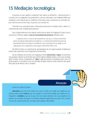 1.5 Mediação tecnológica
Já pensou no que signiﬁca mediação? São muitas as deﬁnições. Historicamente, o
conceito vem se ampliando, mas poderíamos começar aﬁrmando, com Hollanda (1999), que
mediação é uma relação que se estabelece entre duas coisas, ou pessoas, ou conceitos etc.,
por meio de uma terceira coisa, ou pessoa, ou conceito etc.
Trazendo essa concepção para a Educação, pensemos na relação entre o aluno e o
conhecimento novo, mediada pelo professor.
Para compreendermos essa relação, vamos buscar apoio em Vygotsky. O autor criou o
conceito de ZDP que signiﬁca zona de desenvolvimento proximal, deﬁnida como:
,
a distância entre o nível de desenvolvimento real, que se costuma determinar
através da solução independente de problemas, e o nível de desenvolvimento potencial,
determinado através da solução de problemas sob a orientação de um adulto ou em
colaboração com companheiros mais capazes (VYGOTSKY, 1984, p. 97).

Na ZDP encontra-se o potencial de aprendizagem de um sujeito quando mediado por
,
outros mais experientes, daí a importância da interação.
Nessa mediação, de acordo com Vygotsky, entram instrumentos e signos. Os primeiros
são quaisquer objetos ou elementos que tenham alguma utilidade prática, como, por exemplo,
garfo, enxada, caneta, computador etc. Signo é algo que lembra ou simboliza outra coisa. Os
gestos podem ser tomados como um exemplo de signo. Vejamos: todos sabemos que gesto
fazer para pedir silêncio, não é verdade?

Atenção
Existem três tipos de signos:
indicadores, que têm uma relação de causa e efeito com aquilo que signiﬁcam (ex.:
fumaça indica fogo); icônicos, que são imagens ou desenhos daquilo que signiﬁcam (ex.:
fotograﬁa); e simbólicos, que são os que têm uma relação abstrata com o que signiﬁcam. As
palavras, por exemplo, são signos. Os símbolos adquirem signiﬁcados de acordo com a cultura
em que são usados (pedra, por exemplo, pode signiﬁcar diﬁculdade).

IFRN - Módulo 2 - Ensino e novas tecnologias | 89

 