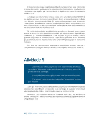 E só sabemos disso porque o signiﬁcado de tal gesto é uma convenção social. Instrumentos
e signos são criações sociais, portanto, são elementos historicamente e culturalmente
construídos, o que signiﬁca que compreendemos os signiﬁcados dos seus usos através da
interação social.
A mediação por instrumentos e signos se realiza como um andaime (VYGOTSKY, 1984).
Isso signiﬁca que novos elementos na aprendizagem devem ser apresentados pelo mediador
com diferentes graus de complexidade. Os novos conteúdos devem partir sempre dos
conhecimentos acumulados do estudante e, gradativamente, devem ser aprofundados de
modo que não sejam tão novos que não façam sentido para ele, nem tão conhecidos que
não acrescentem nenhuma informação nova.
Na mediação tecnológica, a mobilidade da aprendizagem demanda uma constante
atualização do processo educativo. O aluno, à medida que acessa os saberes disponibilizados
pela internet, por exemplo, reelabora suas formas de pensar e agir com uma velocidade e
qualidade proporcional às interações da qual é parte. Isso é signiﬁcativo de sua autonomia
que, quanto mais precoce, mais necessária se faz uma redeﬁnição do papel do professor na
mediação.
Esta deve ser constantemente adaptada às necessidades do aluno para que o
compartilhamento dos signiﬁcados seja dinâmico, como requer o ensino como mediação.

Atividade 5
Certamente, você acha que o professor pode encontrar muitas diﬁculdades
na mediação do processo ensino-aprendizagem, principalmente quando ele
precisa usar novas tecnologias.
1) Liste aquelas (novas tecnologias) que você achar que são mais frequentes.
2) Se possível, converse com seus colegas, faça uma pequena pesquisa
para descobrir.
Agora que você reﬂetiu sobre as diﬁculdades que o professor encontra na mediação do
processo ensino-aprendizagem com o uso das novas tecnologias da Educação, vamos discutir
sobre a aplicação das mídias e ferramentas dos cursos no ensino presencial.
No módulo 3, você verá esse assunto de forma mais prática. Aqui, nos limitaremos a
apontar concepções e a indicar exemplos de experiências exitosas que podem favorecer
uma pedagogia nova.

90 | IFRN - Módulo 2 - Ensino e novas tecnologias

 