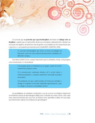 O currículo que se pretende que seja interdisciplinar demanda um diálogo entre as
disciplinas e aqueles que as representam, desde sua concepção e planejamento e durante sua
execução. Isso signiﬁca, do ponto de vista da gestão, a necessidade de uma orquestração que
o gerencie e o acompanhe permanentemente (QUADROS; MARTINS, 2005).
O currículo interdisciplinar que tome as novas tecnologias da
Educação como um tema transversal pode prever atividades em
diferentes campos.
Para Moran (2004), há três campos importantes para as atividades virtuais: o da pesquisa,
o da comunicação e o da produção.
1) A pesquisa pode ser individual ou em grupo, a partir de temas,
experiências, projetos, textos.
2) A comunicação, realizando debates off e on-line sobre o
material pesquisado e a própria experiência vivenciada na prática
da pesquisa.
3) A produção, em que o aluno produz um texto, por exemplo, e
divulga os resultados no formato multimídia, hipertextual etc., para
os colegas e até para a comunidade externa.

As possibilidades de atividades envolvendo o uso de recursos tecnológicos disponíveis
em Ambientes Virtuais de Aprendizagem (AVA) como o Moodle são muitas. Fóruns, chats, wikis,
entre outras ferramentas que você terá, ao ﬁnal do curso, aprendido a utilizar em suas aulas,
são instrumentos valiosos na mediação da aprendizagem.

IFRN - Módulo 2 - Ensino e novas tecnologias

| 93

 