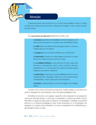 Atenção
O hipertexto impõe novas formas de ler e escrever, pois possibilita a escrita e a leitura
em diferentes sentidos, além de permitir a associação de imagens e sons e, através de links,
de outros textos.

São características do hipertexto (MARCUSCHI, 2001, p. 92):
a) não-linear: apresenta uma ﬂexibilidade na forma de ligações com
outros textos que podem ser acessados antes de ﬁnalizada a leitura;
(b) volátil: todas as escolhas são tão passageiras quanto às conexões
estabelecidas por seus leitores;
(c) topográﬁco: não tem limites deﬁnidos para se desenvolver;
(d) fragmentário: consiste na constante ligação de porções em geral
breves com sempre possíveis retornos ou fugas;
(e) acessibilidade ilimitada: acessa todo tipo de fonte, sejam elas
dicionários, enciclopédias, museus, obras científicas, literárias,
arquitetônicas etc. e, em princípio, não experimenta limites quanto
às ligações que permite estabelecer;
(f) multisemiótico: caracteriza-se pela possibilidade de interconectar
simultaneamente a linguagem verbal com a não-verbal (musical,
cinematográﬁca, visual e gestual) de forma integrativa;
(g) interativo: contínua relação de um leitor navegador com múltiplos
autores.
Contudo, como estamos aﬁrmando ao longo deste módulo, qualquer recurso que você
venha a empregar deve estar integrado a uma concepção pedagógica nova.
Ela delineará o percurso a ser seguido, o qual deve estar amparado em um projeto de
ensino, que determine porque e como usar o computador. É o projeto que deﬁne como a
informática vai ajudar nas aulas, quais os objetivos, a metodologia e a avaliação. Essa permite
observar se os objetivos pedagógicos estão sendo alcançados, se a metodologia está
adequada, se os alunos estão motivados, se o uso do computador tem contribuído para a
aprendizagem durante as aulas.

94 |

IFRN - Módulo 2 - Ensino e novas tecnologias

 