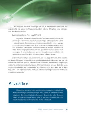 O uso adequado das novas tecnologias em sala de aula ainda nos parece em fase
experimental, mas sugere um futuro promissor bem próximo. Talvez haja nessa aﬁrmação
uma boa dose de otimismo.
Quanto a isso, citamos Pierre Lévy (1999, p. 11):
Em geral me consideram um otimista. Estão certos. Meu otimismo, contudo, não
promete que a Internet resolverá, em um passe de mágica, todos os problemas culturais
e sociais do planeta. Consiste apenas em reconhecer dois fatos. Em primeiro lugar, que
o crescimento do ciberespaço resulta de um movimento internacional de jovens ávidos
para experimentar, coletivamente, formas de comunicação diferentes daquelas que as
mídias clássicas nos propõem. Em segundo lugar, que estamos vivendo a abertura de um
novo espaço de comunicação, e cabe apenas a nós explorar as potencialidades mais
positivas deste espaço nos planos econômico, político, cultural e humano.

Certamente, a tecnologia não pode resolver, por si só, os problemas culturais e sociais
do planeta. Ela esbarra, logo de início, na questão da inclusão digital que, por sua vez, está
relacionada com outras questões, como a distribuição de renda, por exemplo, que impede que
muitos não tenham acesso à comunicação eletrônica. Entretanto, uma vez diante das novas
mídias e considerando que é irreversível o processo de comunicação digital que se opera
hoje, cabe a nós explorar, de forma positiva, o potencial tecnológico colocado em todas as
áreas do conhecimento.

Atividade 6
1) Baseado no que você estudou neste módulo, esboce um projeto de uso
das novas tecnologias em sala de aula que possa, como um tema transversal, ser
adaptado a diferentes disciplinas, melhorando a dinâmica das aulas. O esboço
poderá ser ﬁnalizado quando você concluir o curso, mas, certamente, tendo um
projeto iniciado, você poderá aproveitar melhor o módulo III.

IFRN - Módulo 2 - Ensino e novas tecnologias

| 95

 