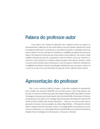 Palavra do professor-autor
Caros alunos, este módulo foi elaborado com o objetivo de lhes dar suporte ao
desenvolvimento e aplicação de suas tarefas diárias no que diz respeito à aplicação de novas
tecnologias da informação e comunicação e conteúdos que podem ser abordados através do
ensino a distância. Para isso, abordaremos inicialmente a usabilidade de algumas ferramentas de
edição e formatação de textos para que através delas se possa elaborar e até mesmo corrigir
trabalhos realizados por meio de computadores. Veremos também como usar a internet e o
serviço de correio eletrônico (e-mail) para realizar pesquisas sobre diversos assuntos e ainda
o uso do correio eletrônico para comunicação e envio de arquivos. Finalmente, abordaremos
a usabilidade do ambiente virtual de aprendizagem Moodle para que você possa conhecê-lo
e usá-lo no seu dia a dia como ferramenta de apoio do ensino a distância. Bons estudos!

Apresentação do professor
Olá, eu sou o professor Roberto Douglas e estarei lhes auxiliando no aprendizado
deste módulo. Sou natural de Natal/RN, terra de lindas praias e clima muito gostoso, sou
formado em Sistemas de Informação pela Universidade Potiguar (UNP), Especialista em Novas
Tecnologias na Educação pela Escola Superior Aberta do Brasil (ESAB) e Mestrando em Sistemas
Computacionais com ênfase em Tecnologias Educacionais pela Universidade do Estado do Rio
Grande do Norte (UERN), autor da obra: Informática – Tudo que você precisa saber para ser
aprovado, da coleção concursos públicos da editora Digerati Books – SP Atualmente, ministro
.
aulas no Instituto Federal de Educação, Ciência e Tecnologia (IFRN) como professor do curso
técnico de Informática e na Universidade Aberta do Brasil (UAB) como professor formador da
disciplina Novas Tecnologias da Comunicação e a Educação a Distância.

 