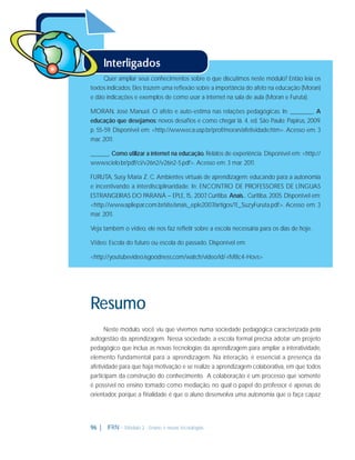 Quer ampliar seus conhecimentos sobre o que discutimos neste módulo? Então leia os
textos indicados. Eles trazem uma reﬂexão sobre a importância do afeto na educação (Moran)
e dão indicações e exemplos de como usar a internet na sala de aula (Moran e Furuta).
MORAN, José Manuel. O afeto e auto-estima nas relações pedagógicas. In: ______. A
educação que desejamos: novos desaﬁos e como chegar lá. 4. ed. São Paulo: Papirus, 2009.
p. 55-59. Disponível em: <http://www.eca.usp.br/prof/moran/afetividade.htm>. Acesso em: 3
mar. 2011.
_____. Como utilizar a internet na educação. Relatos de experiência. Disponível em: <http://
www.scielo.br/pdf/ci/v26n2/v26n2-5.pdf>. Acesso em: 3 mar. 2011.
FURUTA, Susy Maria Z. C. Ambientes virtuais de aprendizagem: educando para a autonomia
e incentivando a interdisciplinaridade. In: ENCONTRO DE PROFESSORES DE LÍNGUAS
ESTRANGEIRAS DO PARANÁ – EPLE, 15., 2007 Curitiba. Anais... Curitiba, 2005. Disponível em:
,
<http://www.apliepar.com.br/site/anais_eple2007/artigos/11_SuzyFuruta.pdf>. Acesso em: 3
mar. 2011.
Veja também o vídeo, ele nos faz reﬂetir sobre a escola necessária para os dias de hoje.
Vídeo: Escola do futuro ou escola do passado. Disponível em:
<http://youtubevideo.isgoodness.com/watch/video/id/-rM8c4-Hovs>

Resumo
Neste módulo, você viu que vivemos numa sociedade pedagógica caracterizada pela
autogestão da aprendizagem. Nessa sociedade, a escola formal precisa adotar um projeto
pedagógico que inclua as novas tecnologias da aprendizagem para ampliar a interatividade,
elemento fundamental para a aprendizagem. Na interação, é essencial a presença da
afetividade para que haja motivação e se realize a aprendizagem colaborativa, em que todos
participam da construção do conhecimento. A colaboração é um processo que somente
é possível no ensino tomado como mediação, no qual o papel do professor é apenas de
orientador, porque a ﬁnalidade é que o aluno desenvolva uma autonomia que o faça capaz

96 |

IFRN - Módulo 2 - Ensino e novas tecnologias

 