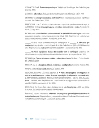 LEFRANÇOIS, Guy R. Teorias da aprendizagem. Tradução de Vera Magyar. São Paulo: Cengage
Learning, 2008.
LÉVY, Pierre. Cibercultura. Tradução de Carlos Irineu da Costa. São Paulo: Ed. 34, 1999.
LIBÂNEO, J. C. Adeus professor, adeus professora? novas exigências educacionais e proﬁssão
docente. São Paulo: Cortez, 2003.
MARCUSCHI, L. A. O hipertexto como um novo espaço de escrita em sala de aula. In:
AZEREDO, J. C. (Org.). Língua portuguesa em debate: conhecimento e ensino. Petrópolis, RJ:
Vozes, 2008. p. 87-117
.
MORAN, José Manuel. Mudar a forma de ensinar e de aprender com tecnologias: transformar
as aulas em pesquisa e comunicação presencial-virtual. 2008. Disponível em: <http://www.
eca.usp.br/prof/moran/uber.htm>. Acesso em: 28 nov. 2010.
_____. O afeto e auto-estima nas relações pedagógicas. In: ______. A educação que
desejamos: novos desaﬁos e como chegar lá. 4. ed. São Paulo: Papirus, 2009. p. 55-59. Disponível
em: <http://www.eca.usp.br/prof/moran/afetividade.htm>. Acesso em: 3 mar. 2011.
_____. Os novos espaços de atuação do educador com as tecnologias. Disponível em:
<http://www.eca.usp.br/prof/moran/espacos.htm#ambientes>. Acesso em: 06 dez. 2010.
MORIN, Edgar. Os sete saberes necessários à educação do futuro. São Paulo: Cortez; Brasília;
DF: UNESCO, 2002.
OLIVEIRA, Elsa G. Educação a distância na transição paradigmática. Campinas: Papirus, 2003.
PRADO, Adélia. Poesia reunida. São Paulo: Siciliano, 1991.
QUADROS, Teresinha; MARTINS, Joberto S. B. A Prática Interdisciplinar em Programas de
educação a distância num cenário de novas tecnologias da informação e comunicação.
In: SIMPÓSIO BRASILEIRO DE INFORMÁTICA NA EDUCAÇÃO – SBIE, 16., 2005, Salvador.
Anais... Salvador, 2005. Disponível em: <http://www.br-ie.org/pub/index.php/sbie/article/
viewFile/419/405>. Acesso em: 12 dez. 2010.
RIVOLTELLA, Pier Cesare. Falta cultura digital na sala de aula. Nova Escola, n. 200, ano XXII, p.
15-18, mar. 2007 Entrevista concedida a Débora Didonê.
.
ROMANÓ, Rosana Schwansee. Ambientes virtuais para a aprendizagem colaborativa no
ensino fundamental. Disponível em: <www.nonio.uminho.pt/challenges/05comunicacoes/
Tema3/03RosanaRomano.pdf>. Acesso em: 25 nov. 2010.

98 |

IFRN - Módulo 2 - Ensino e novas tecnologias

 
