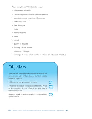 Alguns exemplos das NTICs são dados a seguir:
• computadores, notebooks;
• câmeras fotográﬁcas e de vídeo digitais e webcams;
• cartões de memória, pendrives e HDs externos;
• telefones celulares;
• TV e rádio digital;
• e-mail;
• listas de discussão;
• fóruns;
• internet;
• quadros de discussão;
• streaming, como o YouTube;
• wiki, como a Wikipédia;
• tecnologias de acesso remoto (sem ﬁo ou wireless): Wi-Fi, Bluetooth, RFID, EPVC.

Objetivos
Tendo em vista a importância da constante atualização dos
conhecimentos sobre NTICs, o aluno, ao ﬁnal deste módulo,
deverá ser capaz de:
• elaborar uma boa apresentação em slides;
• manusear os recursos oferecidos pela Plataforma Virtual
de Aprendizagem Moodle: chats, fóruns, videoaulas e
conferências viaweb;
• entender quando e como empregar os conteúdos didáticos
digitais e vídeos.

01
02
03

IFRN - Módulo 3 - NTCs - Novas Tecnologias da Informação: planejamento, elaboração e aplicabilidade | 105

 