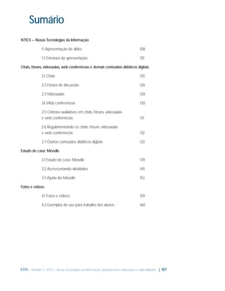 Sumário
NTICS – Novas Tecnologias da Informação
1.1 Apresentação de slides

108

1.2 Estrutura da apresentação

110

Chats, fóruns, videoaulas, web conferências e demais conteúdos didáticos digitais
2.1 Chats

125

2.2 Fóruns de discussão

126

2.3 Videoaulas

128

2. Web conferências
4

130

2.5 Critérios avaliativos em chats, fóruns, videoaulas
e web conferências

131

2.6 Regulamentando os chats, fóruns, videoaulas
e web conferências

132

2.7 Outros conteúdos didáticos digitais

133

Estudo de caso: Moodle
3.1 Estudo de caso: Moodle

139

3.2 Acrescentando atividades

145

3.3 Ajuda do Moodle

153

Fotos e vídeos
4.1 Fotos e vídeos

159

4.2 Exemplos de uso para trabalho dos alunos

160

IFRN - Módulo 3 - NTCs - Novas Tecnologias da Informação: planejamento, elaboração e aplicabilidade | 107

 