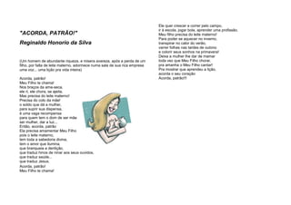 "ACORDA, PATRÃO!"
Reginaldo Honorio da Silva
(Um homem de abundante riqueza, e misera avareza, após a perda de um
filho, por falta de leite materno, adormece numa sala de sua rica empresa
uma voz... uma lição pra vida inteira)
Acorda, patrão!
Meu Filho te chama!
Nos braços da ama-seca,
ele ri, ele chora, se ajeita.
Mas precisa do leite materno!
Precisa do colo da mãe!
o soldo que dá a mulher,
para suprir sua dispensa,
é uma vaga recompensa
para quem tem o dom de ser mãe,
ser mulher, dar a luz...
Então, acorda, patrão
Ela precisa amamentar Meu Filho
pois o leite materno,
tem toda a sabedoria divina,
tem o amor que ilumina,
que branqueia a dentição,
que traduz hinos de ninar aos seus ouvidos,
que traduz saúde...
que traduz Jesus.
Acorda, patrão!
Meu Filho te chama!
Ele quer crescer e correr pelo campo,
ir à escola, jogar bola, aprender uma profissão.
Meu filho precisa do leite materno!
Para poder se aquecer no inverno,
transpirar no calor do verão,
varrer folhas nas tardes de outono
e colorir seus sonhos na primavera!
Deixa a mulher lhe dar de mamar
toda vez que Meu Filho chorar,
pra amanha o Meu Filho cantar!
Pra mostrar que aprendeu a lição,
acorda o seu coração
Acorda, patrão!!!
 