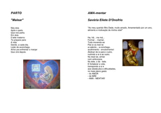 PARTO
"Malear"
Nós dois
Após o parto
Que nos partiu
Em dois
0 leite materno
Te prepara para
A vida
Dando, a cada dia,
Lição de aconchego.
Amor pra enfrentar o manjar
Que virá depois.
AMA-mentar
Savéria Eliete D'Onofrio
"Ao meu querido filho Dede, muito amado. Amamentado por um ano,
alimento e motivação de minha vida!"
Ha, hã... ma má...
Formar… mamar,
Tudo movendo-se
Pas si va men te:
a-calento... a-conchego,
acolhimento - envolvimento!
Abdicar de si para o outro,
nutrindo a si e ao outro.
No doar-se, armar
com anticorpos.
No leite, o de - leite.
E fortalecer a vida,
transpondo a si e
aos obstáculos e dificuldades,
no mais pleno gesto
- do AMOR
- de MÃE
- AMA - MENTAR!
 