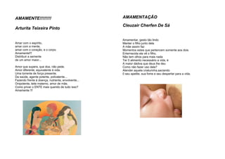 AMAMENTE!!!!!!!!
Arturita Teixeira Pinto
Amar com o espírito,
amar com a mente,
amar com o coração, e o corpo.
Amamente!!!
Distribuir a semente
de um amor maior...
Amor que supera, que doa, não pede.
Amor diferente, equivalente à vida.
Uma torrente de força presente.
Da saúde, agente potente, polivalente...
Fazendo frente à doença, nutriente, envolvente...
Onipotente, leite materno, amor de mãe,
Como privar o ENTE mais querido de tudo isso?
Amamente !!!
AMAMENTAÇÃO
Cleuzair Cherfen De Sá
Amamentar, gesto tão lindo
Manter o filho junto dela
A mãe assim faz
Momentos estes que pertencem somente aos dois
Enternecida ela vê o filho,
Não tem olhos para mais nada
Ter 0 alimento necessário a vida, é
A maior dádiva que deus lhe deu
Como não fazer uso dela?
Atender aquela criaturinha,saciando
0 seu apetite, sua fome e seu despertar para a vida.
 