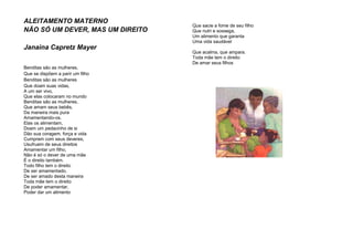 ALEITAMENTO MATERNO
NÃO SÓ UM DEVER, MAS UM DIREITO
Janaina Capretz Mayer
Benditas são as mulheres,
Que se dispõem a parir um filho
Benditas são as mulheres
Que doam suas vidas,
A um ser vivo,
Que elas colocaram no mundo
Benditas são as mulheres,
Que amam seus bebês,
Da maneira mais pura
Amamentando-os.
Elas os alimentam,
Doam um pedacinho de si
Dão sua coragem, força e vida
Cumprem com seus deveres,
Usufruem de seus direitos
Amamentar um filho,
Não é só o dever de uma mãe
É o direito também.
Todo filho tem o direito
De ser amamentado,
De ser amado desta maneira
Toda mãe tem o direito
De poder amamentar,
Poder dar um alimento
Que sacie a fome de seu filho
Que nutri e sossega,
Um alimento que garanta
Uma vida saudável
Que acalma, que ampara.
Toda mãe tem o direito
De amar seus filhos
 