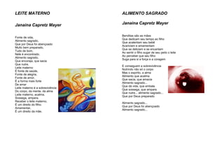 LEITE MATERNO
Janaina Capretz Mayer
Fonte de vida,
Alimento sagrado,
Que por Deus foi abençoado
Muito bem preparado,
Tudo de bom,
Nele é encontrado.
Alimento sagrado,
Que encoraja, que sacia
Que nutre.
Leite materno
É fonte de saúde,
Fonte de alegria,
Fonte de amor,
É a forma mais forte
De amar
Leite materno é a sobrevivência
Do corpo, da mente, da alma
Leite materno, acalma,
Sossega, ampara.
Receber o leite materno,
É um direito do filho.
Amamentar,
É um direito da mãe.
ALIMENTO SAGRADO
Janaina Capretz Mayer
Benditas são as mães
Que dedicam seu tempo ao filho
Que acalentam seu bebê
Acariciam e amamentam
Que se deliciam e se encantam
Ao sentir o filho sugar de seu peito o leite
Ao perceber que seu filho
Suga para si a força e a coragem
E conseguem a sobrevivência
Nutrindo não só o corpo
Mas o espírito, a alma
Alimento que acalma
Que sacia, que amacia
Alimento sagrado...
Que dá vida, que embala
Que sossega, que ampara
Que nutre... alimento sagrado...
Que por Deus preparado
Alimento sagrado...
Que por Deus foi abençoado
Alimento sagrado...
 