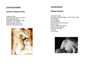 LEITE MATERNO
Arturita Teixeira Pinto
Essência da vida
Amor em liquido que brota da alma
Transmissão de saúde
Integração, fusão, ligação, paixão...
Elo eterno, amor materno...
Perder tal prazer é não viver
Negar-se a tal é sonegar amor
ACONCHEGO
Raquel Vazoler
É os seios da mãe.
Adormece, embreaga, afagas... Que embala o bebê
A tua imagem,
Ante mim passa,
Quando afagás.
É com ternura esse aconchego!
É belo. É doce.
É o mais singelo dos amores.
Acalma todos os desejos.
O filho em seu seios.
É desejo!
É uma prece!
 