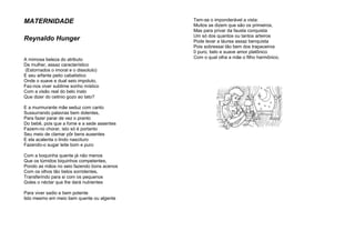 MATERNIDADE
Reynaldo Hunger
A mimosa beleza do atributo
Da mulher, assaz característico
(Estornados o imoral e o dissoluto)
E seu arfante peito cabalístico
Onde o suave e dual seio impoluto,
Faz-nos viver sublime sonho místico
Com a visão real do belo inato
Que dizer do cetinio gozo ao tato?
E a murmurante mãe seduz com canto
Sussurrando palavras bem dolentes,
Para fazer parar de vez o pranto
Do bebê, pois que a fome e a sede assentes
Fazem-no chorar, isto só é portanto
Seu meio de clamar pôr bens ausentes
E ela acalenta o lindo nascituro
Fazendo-o sugar leite bom e puro
Com a boquinha quente já não menos
Que os túmidos biquinhos competentes,
Pondo as mãos no seio fazendo bons acenos
Com os olhos tão belos sorridentes,
Transferindo para si com os pequenos
Goles o néctar que lhe dará nutrientes
Para viver sadio e bem potente
Isto mesmo em meio bem quente ou algente
Tem-se o imponderável a vista:
Muitos se dizem que são os primeiros,
Mas para privar da fausta conquista
Um só dos quantos ou tantos arteiros
Pode levar a láurea assaz benquista
Pois sobressai tão bem dos trapaceiros
0 puro, belo e suave amor platônico
Com o qual olha a mãe o filho harmônico.
 