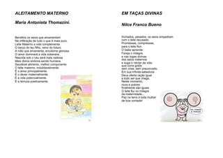 ALEITAMENTO MATERNO
Maria Antonieta Thomazini.
Benditos os seios que amamentam
Na infiltração de tudo o que é mais puro.
Leite Materno a vida complementa
O berço do teu filho, reino do futuro.
A mão que amamenta, encolome gloriosa
O amor dominará a vida soberana
Nascida sob o céu será mais radiosa
Mais divina embora sendo humana.
Saudável alimento, melhor componente.
O leite materno, indubitavelmente.
É o amor principalmente.
É o dever maternalmente.
É a vida potencialmente.
É a ternura poeticamente.
EM TAÇAS DIVINAS
Nilce Franco Bueno
Inchados, pesados, os seios empedram
com o leite recusado.
Promessas, compressas,
para o leite fluir.
O bebe aprende:
Fareja o milagre,
e nas togas divinas
dos seios maternos
e suga o néctar da vida,
que corre grátis
sem crise, sem preconceito.
Em sua infinita sabedoria
Deus oferta ração igual
a todo ser que chega.
Neste momento,
ricos e pobres
finalmente são iguais.
O leite flui no milagre
da maternidade...
Paz na terra à toda mulher
de boa vontade!
 