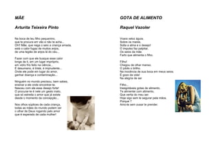 MÃE
Arturita Teixeira Pinto
Na boca de teu filho pequenino,
que te procura em vão e não te acha...
Oh!! Mãe, que nega o seio a criança amada,
está o calor fugaz de muitos anjos,
de uma legião de anjos lá do céu...
Fazer com que ele busque esse calor
longe de ti, em um lugar impróprio,
em vidro frio feito na ciência...
É desumano, é triste, é imprudente...
Onde ele pode em lugar do amor,
ganhar doença e contaminação...
Ninguém no mundo precisou, bem sabes,
ensinar a ele onde encontrar-te.
Nasceu com ele esse desejo forte!
O procurar-te é nele um gesto inato,
que só estreita o amor que já existe
desde o momento da concepção...
Nos olhos súplices de cada criança,
todas as mães do mundo podem ver
o olhar de Deus rogando pelo amor
que é esperado de cada mulher!
GOTA DE ALIMENTO
Raquel Vazoler
Voara veloz águia.
Sobre os mares.
Solta a alma e o desejo!
O impulso faz palpitar,
Os seios da mãe.
Farto que alimenta o filho.
Filho!
Chegou de olhar manso.
O júbilo o brilho.
Na inocência de sua boca em meus seios.
É gozo da vida!
Na alegria de ser
Filho...
Inesgotáveis gotas de alimento.
Te alimentei com alimento,
Que vertia do meu ser.
Hoje sigo sem te segurar pela mãos.
Porque ?
Amo-te sem ousar te prender.
 