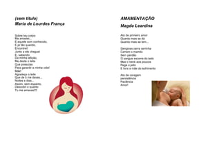 (sem título)
Maria de Lourdes França
Sobre teu corpo
Me arrastei...
E aquele som conhecido,
E já tão querido,
Encontrei!
Junto a ele cheguei
E, sabendo
Da minha aflição,
Me deste o leite
Que possuías
Para garantir a minha vida!
Mãe!
Agradeço o leite
Que de ti me davas...
Noites e dias...
Assim, sem espanto,
Descobri o quanto
Tu me amavas!!!!
AMAMENTAÇÃO
Magda Leardina
Ato de primeiro amor
Quanto mais se dá
Quanto mais se tem...
Gengivas cerra cerrinha
Cerram o mamilo
Sem perdão
O sangue escorre do lado
Mas o nenê aos poucos
Pega o jeito
E livra a mãe do sofrimento
Ato de coragem
persistência
Paciência
Amor!
 
