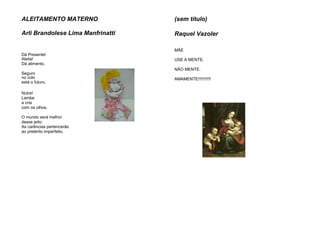 ALEITAMENTO MATERNO
Arli Brandolese Lima Manfrinatti
Dá Presente!
Aleita!
Dá alimento.
Seguro
no colo
está o futuro.
Nutre!
Lambe
a cria
com os olhos.
O mundo será melhor
desse jeito:
As carências pertencerão
ao pretérito imperfeito.
(sem título)
Raquel Vazoler
MÃE
USE A MENTE.
NÃO MENTE.
AMAMENTE!!!!!!!!!!!
 