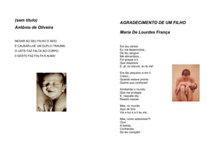 (sem título)
Antônio de Oliveira
NEGAR AO SEU FILHO O SEIO
É CAUSAR-LHE UM DUPLO TRAUMA:
O LEITE FAZ FALTA AO CORPO;
0 GESTO FAZ FALTA À ALMA!
AGRADECIMENTO DE UM FILHO
Maria De Lourdes França
Em teu ventre
Eu me desenvolvia...
De teu sangue
Me alimentava...
Foi graças a ti
Que respirava
E, já, no escuro, eu te via!
Era tão pequeno e em ti
Cresci...
Quando estava pronto
Queria que conhecer!
Arrebentei o mundo
Que me protegia
E, naquele dia,
Resolvi nascer,
Mas, no mundo
Aqui de fora
Via a luz e a ti eu via...
Mas, como sobreviver?!
Ouvi
A batida,
Conhecida,
Do teu coração!
 