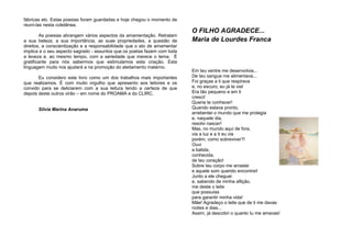 fábricas etc. Estas poesias foram guardadas e hoje chegou o momento de
reuní-las nesta coletânea.
As poesias abrangem vários aspectos da amamentação. Retratam
a sua beleza, a sua importância, as suas propriedades, a questão de
direitos, a conscientização e a responsabilidade que o ato de amamentar
implica e o seu aspecto sagrado - assuntos que os poetas fazem com toda
a leveza e, ao mesmo tempo, com a seriedade que merece o tema. É
gratificante para nós sabermos que estimulamos esta criação. Esta
linguagem muito nos ajudará a na promoção do aleitamento materno.
Eu considero este livro como um dos trabalhos mais importantes
que realizamos. É com muito orgulho que apresento aos leitores e os
convido para se deliciarem com a sua leitura tendo a certeza de que
depois deste outros virão – em nome do PROAMA e do CLIRC.
Silvia Marina Anaruma
O FILHO AGRADECE...
Maria de Lourdes Franca
Em teu ventre me desenvolvia...
De teu sangue me alimentava...
Foi graças a ti que respirava
e, no escuro, eu já te via!
Era tão pequeno e em ti
cresci!
Queria te conhecer!
Quando estava pronto,
arrebentei o mundo que me protegia
e, naquele dia,
resolvi nascer!
Mas, no mundo aqui de fora,
via a luz e a ti eu via
porém, como sobreviver?!
Ouvi
a batida,
conhecida,
de teu coração!
Sobre teu corpo me arrastei
e aquele som querido encontrei!
Junto a ele cheguei
e, sabendo de minha aflição,
me deste o leite
que possuías
para garantir minha vida!
Mãe! Agradeço o leite que de ti me davas
noites e dias...
Assim, já descobri o quanto tu me amavas!
 