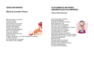 SEIOS MATERNOS
Maria de Lourdes Franca
Mãe, teus seios, no universo,
já foram cantados,
em prosa e verso,
pelos amantes mais amados!
Da beleza deles já falaram...
Poemas a eles fizeram...
Música a eles cantaram...
E quase tudo deles disseram!
Mas, mãe, esqueceram
de teu seio maternal...
Do leite da vida que ha nele,
alimento divinal!
Graças a ele sobrevivi, sem mais nada para me alimentar
E, assim, poder ser,
De muitas doenças, imunizada!
Por tudo isso, mãe, obrigada!
ALEITAMENTO MATERNO
AMAMENTAÇÃO NA EMPRESA
Márcia Fátima Spaziante
As empresas peço a atenção,
Muita conscientização!
A respeito do aleitamento materno...
Muito importante e vital,
Esse alimento puro e essencial,
No inicio da vida do bebezinho!
Tão pronto, puro e completo para a criança!
Aos empresários quero alertar,
Comecem a permitir na empresa,
A amamentação com certeza,
Ostentando este gesto de nobreza!
Não neguem jamais este ato de amor-perfeito
A Mãe funcionária que tem o néctar no peito!
Ela lhes será agradecida,
Muito feliz ficará
Pois para sempre reconhecerá,
Recompensando enternecida,
Este bem que os patrões lhe oferece,
Seu filho saudável cresce!
A empresa será abençoada!...
 
