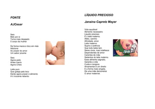 FONTE
AJCesar
Seio
Belo por si
Torna mais desejado
0 corpo da mulher
De forma macia e bico em riste
Adiciona
Ao prazer do amor
Um sabor picante
Seio
Agora peito
Antes macio
Agora Cheio
Leite puro
Que goteja pelo bico
Darás agora prazer e alimento
A ti inocente rebento
LÍQUIDO PRECIOSO
Janaina Capretz Mayer
Vida saudável
Alimento necessário
Liquido precioso
É o leite materno
Afeto, carinho
Afinidade, amor
Leite materno
Supre a carência
Que todo bebe tem
Seres vivos, mas indefesos
Dependentes de amor
Carentes de mãe
Sedentos do leite materno.
Esse alimento sagrado,
Garante a vida
Cuida e revigora
Amamentar é um direito
E a forma mais singela,
De uma mãe demonstrar
O amor maternal.
 