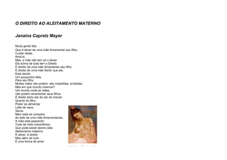 O DIREITO AO ALEITAMENTO MATERNO
Janaina Capretz Mayer
Muita gente fala
Que é dever de uma mãe Amamentar seu filho,
Cuidar deste,
Amá-lo,
Mas, a mãe não tem só o dever
Ela acima de tudo tem o Direito
É direito de uma mãe Amamentar seu filho,
É direito de uma mãe Sentir que ela,
Está dando
Um pouquinho dela
Para seu filho
Muitas mães não podem, são impedidas, proibidas
Mas em que mundo vivemos?
Um mundo onde as mães,
não podem amamentar seus filhos
É direito tanto dar de dar de mamar
Quanto do filho,
Poder se alimentar
Leite de vaca,
Serve,
Mas nada se compara
Ao leite de uma mãe Amamentando,
A mãe está passando
Tudo de mais maravilhoso
Que pode existir dentro dela
Aleitamento materno:
É dever, é direito
Mas além de tudo
É uma forma de amar
 