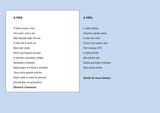 A VIDA                               A VIDA


A vida é como o mar:                 A vida começa

Vai e vem, vem e vai.                Quando a gente nasce.

Mas daquele lugar não sai.           A vida vai e vem

A vida não é como um                 Como uma música, que

Beco sem saída,                      Tem começo e fim.

Nós é que fugimos da vida.           A vida se finda

A vida tem surpresas: solidão        Não sei por quê.

Saudades e tristezas.                Queria que todos vivessem

Basta seguir em frente e acreditar   Sem nunca morrer.

Que nunca estarás sozinho.

Quem sabe no meio do caminho         (Danilo de Jesus Santos)
Encontrarás um amorzinho?

(Daniel S. Cassimiro)
 